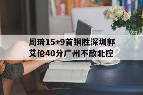 亚美体育官网-关于周琦15+9首钢胜深圳郭艾伦40分广州不敌北控的信息