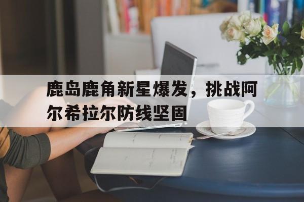 亚美体育官网-鹿岛鹿角新星爆发，挑战阿尔希拉尔防线坚固的简单介绍