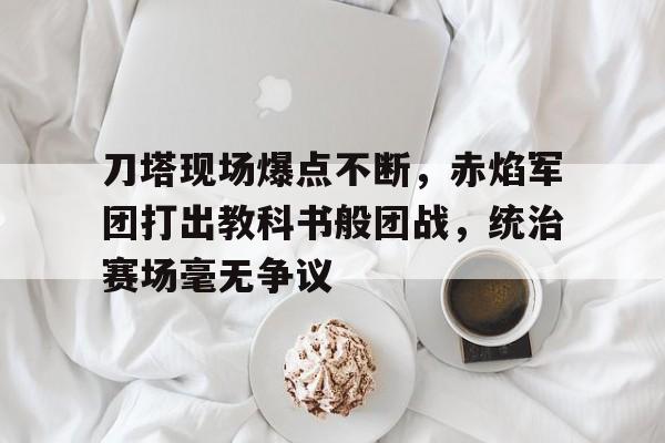 刀塔现场爆点不断，赤焰军团打出教科书般团战，统治赛场毫无争议的简单介绍