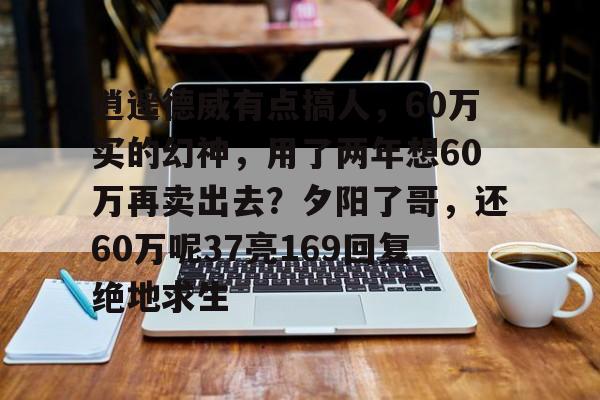 亚美体育网页版-关于逍遥德威有点搞人，60万买的幻神，用了两年想60万再卖出去？夕阳了哥，还60万呢37亮169回复绝地求生的信息