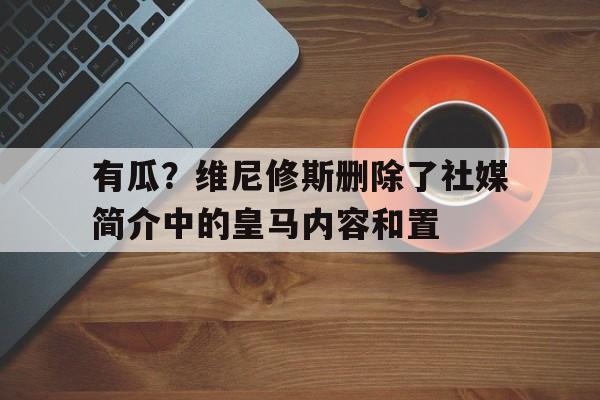 亚美体育-有瓜？维尼修斯删除了社媒简介中的皇马内容和置的简单介绍